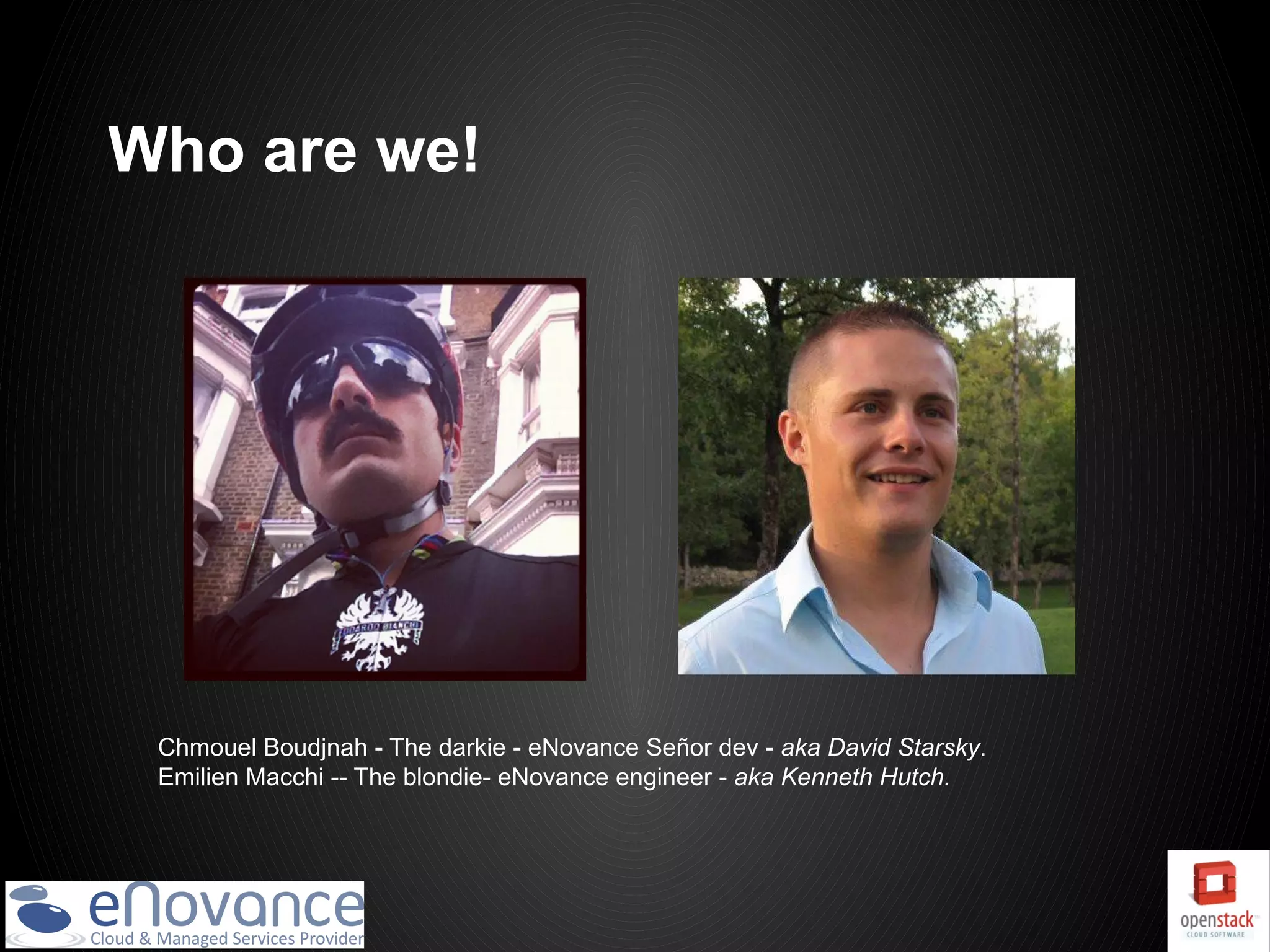 Who are we!




 Chmouel Boudjnah - The darkie - eNovance Señor dev - aka David Starsky.
 Emilien Macchi -- The blondie- eNovance engineer - aka Kenneth Hutch.
 