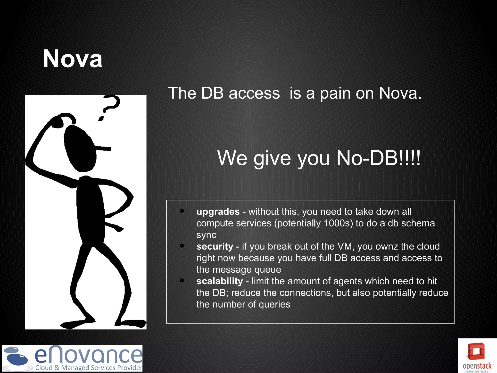 Nova
       The DB access is a pain on Nova.



                We give you No-DB!!!!

        •   upgrades - without this, you need to take down all
            compute services (potentially 1000s) to do a db schema
            sync
        •   security - if you break out of the VM, you ownz the cloud
            right now because you have full DB access and access to
            the message queue
        •   scalability - limit the amount of agents which need to hit
            the DB; reduce the connections, but also potentially reduce
            the number of queries
 