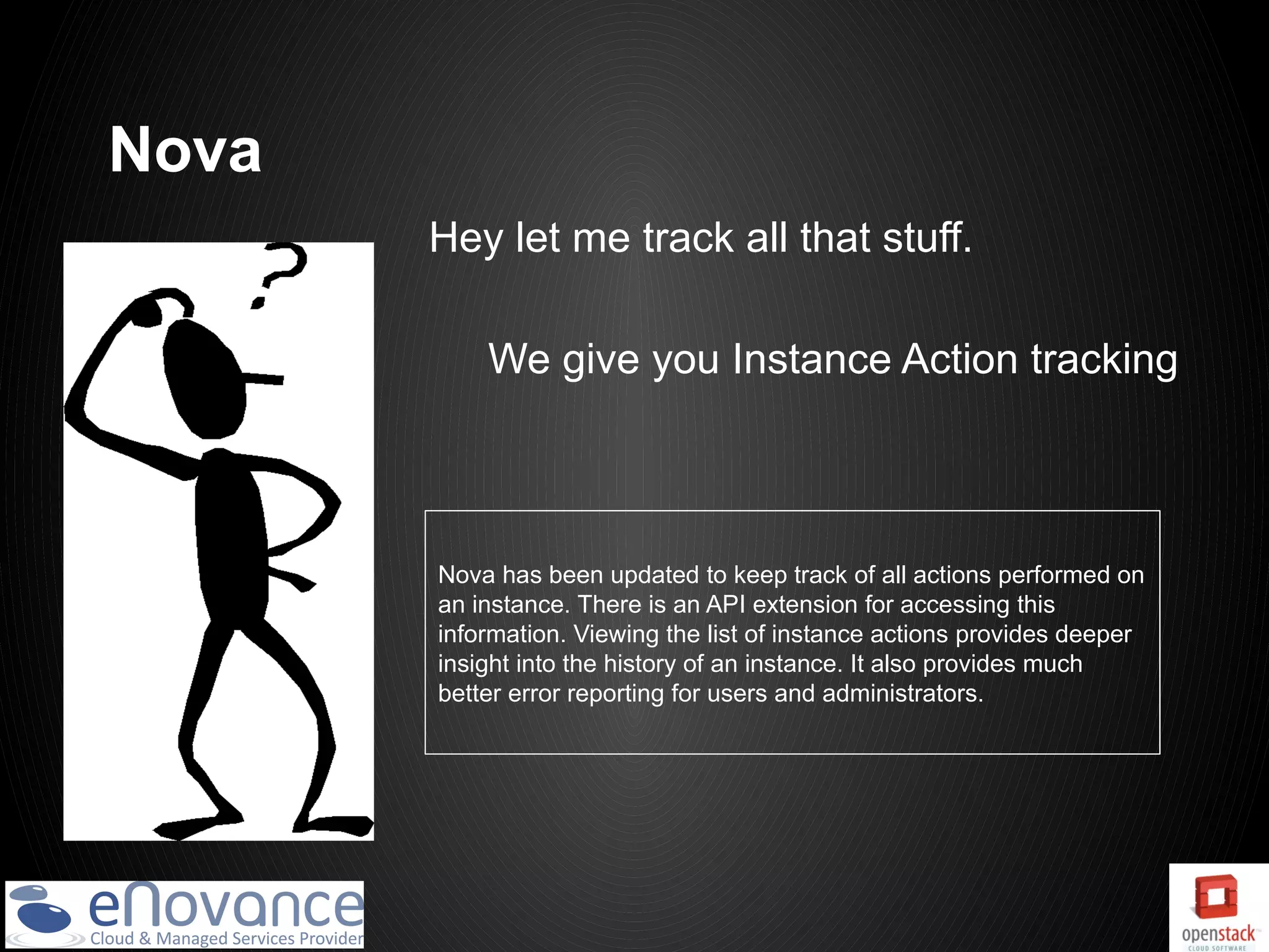 Nova
       Hey let me track all that stuff.

           We give you Instance Action tracking



       Nova has been updated to keep track of all actions performed on
       an instance. There is an API extension for accessing this
       information. Viewing the list of instance actions provides deeper
       insight into the history of an instance. It also provides much
       better error reporting for users and administrators.
 