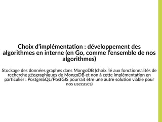 Choix d’implémentation : développement des 
algorithmes en interne (en Go, comme l’ensemble de nos 
algorithmes)
Stockage des données graphes dans MongoDB (choix lié aux fonctionnalités de
recherche géographiques de MongoDB et non à cette implémentation en
particulier : PostgreSQL/PostGIS pourrait être une autre solution viable pour
nos usecases)
 