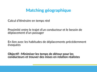 Matching géographique
Calcul d’itinéraire en temps réel
Proximité entre le trajet d’un conducteur et le besoin de
déplacement d’un passager
En lien avec les habitudes de déplacements précédemment
évoquées
Objectif : Minimiser les temps de détour pour les 
conducteurs et trouver des mises en relation réalistes
 