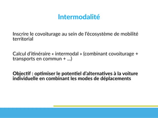 Intermodalité
Inscrire le covoiturage au sein de l’écosystème de mobilité
territorial
Calcul d’itinéraire « intermodal » (combinant covoiturage +
transports en commun + ...)
Objectif : optimiser le potentiel d’alternatives à la voiture 
individuelle en combinant les modes de déplacements
 
