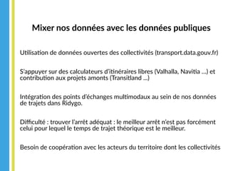 Mixer nos données avec les données publiques
Utilisation de données ouvertes des collectivités (transport.data.gouv.fr)
S’appuyer sur des calculateurs d’itinéraires libres (Valhalla, Navitia …) et
contribution aux projets amonts (Transitland ...)
Intégration des points d’échanges multimodaux au sein de nos données
de trajets dans Ridygo.
Difficulté : trouver l’arrêt adéquat : le meilleur arrêt n’est pas forcément
celui pour lequel le temps de trajet théorique est le meilleur.
Besoin de coopération avec les acteurs du territoire dont les collectivités
 