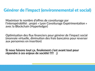 Générer de l’impact (environnemental et social)
Maximiser le nombre d’offres de covoiturage par
l’interopérabilité : projet « Lyon Covoiturage Expérimentation »
avec la Blockchain (Hyperledger)
Optimisation des flux financiers pour générer de l’impact social
(monnaie virtuelle, diminution des frais bancaires pour reverser
aux personnes en insertion)
Si nous faisons tout ça, finalement c’est avant tout pour 
répondre à ces enjeux de société !!!!!   ;)
 