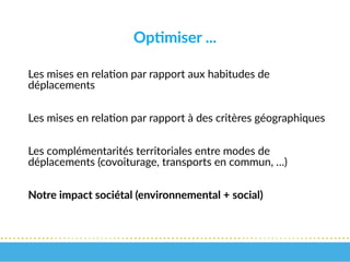 Optimiser ...
Les mises en relation par rapport aux habitudes de
déplacements
Les mises en relation par rapport à des critères géographiques
Les complémentarités territoriales entre modes de
déplacements (covoiturage, transports en commun, …)
Notre impact sociétal (environnemental + social)
 
