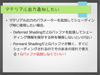 マテリアル出力追加したい
● マテリアル出力のパラメーターを追加してシェーディン
グ時に使用したい場合、
– Deferred ShadingだとGバッファを拡張してシェー
ディング情報を保存する枠を確保しないといけない
– Forward ShadingだとGバッファが無く、すぐに
シェーディングされるのでそのままの流れで使え
る！Gバッファ追加しなくていい！
 
