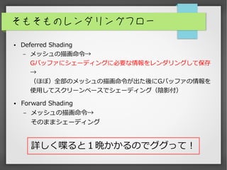そもそものレンダリングフロー
● Deferred Shading
– メッシュの描画命令→
Gバッファにシェーディングに必要な情報をレンダリングして保存
→
（ほぼ）全部のメッシュの描画命令が出た後にGバッファの情報を
使用してスクリーンベースでシェーディング（陰影付）
● Forward Shading
– メッシュの描画命令→
そのままシェーディング
詳しく喋ると１晩かかるのでググって！
 