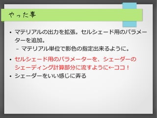 やった事
● マテリアルの出力を拡張。セルシェード用のパラメー
ターを追加。
– マテリアル単位で影色の指定出来るように。
● セルシェード用のパラメーターを、シェーダーの
シェーディング計算部分に流すように←ココ！
● シェーダーをいい感じに弄る
 