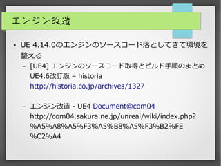エンジン改造
● UE 4.14.0のエンジンのソースコード落としてきて環境を
整える
– [UE4] エンジンのソースコード取得とビルド手順のまとめ
UE4.6改訂版 – historia
http://historia.co.jp/archives/1327
– エンジン改造 - UE4 Document@com04
http://com04.sakura.ne.jp/unreal/wiki/index.php?
%A5%A8%A5%F3%A5%B8%A5%F3%B2%FE
%C2%A4
 