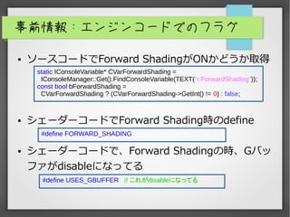 事前情報：エンジンコードでのフラグ
● ソースコードでForward ShadingがONかどうか取得
● シェーダーコードでForward Shading時のdefine
● シェーダーコードで、Forward Shadingの時、Gバッ
ファがdisableになってる
static IConsoleVariable* CVarForwardShading =
IConsoleManager::Get().FindConsoleVariable(TEXT("r.ForwardShading"));
const bool bForwardShading =
CVarForwardShading ? (CVarForwardShading->GetInt() != 0) : false;
#define FORWARD_SHADING
#define USES_GBUFFER // これがdisableになってる
 