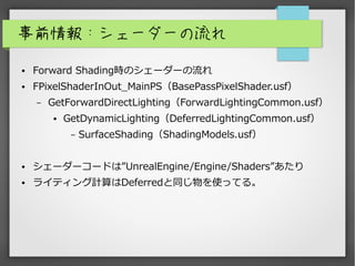 事前情報：シェーダーの流れ
● Forward Shading時のシェーダーの流れ
● FPixelShaderInOut_MainPS（BasePassPixelShader.usf）
– GetForwardDirectLighting（ForwardLightingCommon.usf）
● GetDynamicLighting（DeferredLightingCommon.usf）
– SurfaceShading（ShadingModels.usf）
● シェーダーコードは”UnrealEngine/Engine/Shaders”あたり
● ライティング計算はDeferredと同じ物を使ってる。
 