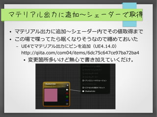 マテリアル出力に追加～シェーダーで取得
● マテリアル出力に追加～シェーダー内でその値取得まで
● この場で喋ってたら眠くなりそうなので纏めておいた
– UE4でマテリアル出力にピンを追加（UE4.14.0）
http://qiita.com/com04/items/6dc75c647ce97ba72ba4
● 変更箇所多いけど無心で書き加えていくだけ。
 
