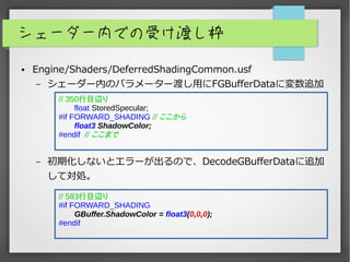シェーダー内での受け渡し枠
● Engine/Shaders/DeferredShadingCommon.usf
– シェーダー内のパラメーター渡し用にFGBufferDataに変数追加
– 初期化しないとエラーが出るので、DecodeGBufferDataに追加
して対処。
// 583行目辺り
#if FORWARD_SHADING
GBuffer.ShadowColor = float3(0,0,0);
#endif
// 350行目辺り
float StoredSpecular;
#if FORWARD_SHADING // ここから
float3 ShadowColor;
#endif // ここまで
 