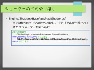 シェーダー内での受け渡し
● Engine/Shaders/BasePassPixelShader.usf
– FGBufferData::ShadowColorに、マテリアルから渡されて
きたパラメーターを突っ込む
// 671行目辺り
GBuffer.Depth = MaterialParameters.ScreenPosition.w;
#if FORWARD_SHADING // ここから
GBuffer.ShadowColor = GetMaterialShadowColor(PixelMaterialInputs);
#endif // ここまで
 