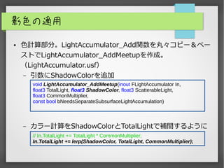 影色の適用
● 色計算部分。LightAccumulator_Add関数を丸々コピー＆ペー
ストでLightAccumulator_AddMeetupを作成。
（LightAccumulator.usf）
– 引数にShadowColorを追加
– カラー計算をShadowColorとTotalLightで補間するように
void LightAccumulator_AddMeetup(inout FLightAccumulator In,
float3 TotalLight, float3 ShadowColor, float3 ScatterableLight,
float3 CommonMultiplier,
const bool bNeedsSeparateSubsurfaceLightAccumulation)
// In.TotalLight += TotalLight * CommonMultiplier;
In.TotalLight += lerp(ShadowColor, TotalLight, CommonMultiplier);
 