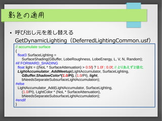影色の適用
● 呼び出し元を差し替える
GetDynamicLighting（DeferredLightingCommon.usf）
// accumulate surface
{
float3 SurfaceLighting =
SurfaceShading(GBuffer, LobeRoughness, LobeEnergy, L, V, N, Random);
#if FORWARD_SHADING
float light = ((NoL * SurfaceAttenuation) > 0.5f) ? 1.0f : 0.0f; // とりあえず２値化
LightAccumulator_AddMeetup(LightAccumulator, SurfaceLighting,
GBuffer.ShadowColor*(1.0/PI), (1.0/PI), light,
bNeedsSeparateSubsurfaceLightAccumulation);
#else
LightAccumulator_Add(LightAccumulator, SurfaceLighting,
(1.0/PI), LightColor * (NoL * SurfaceAttenuation),
bNeedsSeparateSubsurfaceLightAccumulation);
#endif
}
 