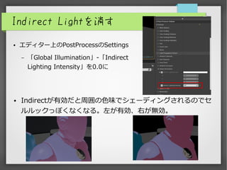 Indirect Lightを消す
● エディター上のPostProcessのSettings
– 「Global Illumination」-「Indirect
Lighting Intensity」を0.0に
● Indirectが有効だと周囲の色味でシェーディングされるのでセ
ルルックっぽくなくなる。左が有効、右が無効。
 