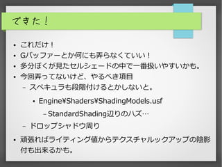 できた！
● これだけ！
● Gバッファーとか何にも弄らなくていい！
● 多分ぼくが見たセルシェードの中で一番扱いやすいかも。
● 今回弄ってないけど、やるべき項目
– スペキュラも段階付けるとかしないと。
● EngineShadersShadingModels.usf
– StandardShading辺りのハズ…
– ドロップシャドウ周り
● 頑張ればライティング値からテクスチャルックアップの陰影
付も出来るかも。
 