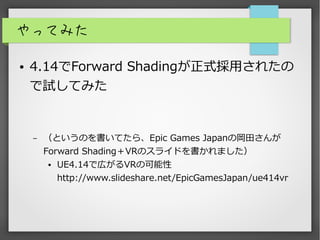 やってみた
● 4.14でForward Shadingが正式採用されたの
で試してみた
– （というのを書いてたら、Epic Games Japanの岡田さんが
Forward Shading＋VRのスライドを書かれました）
● UE4.14で広がるVRの可能性
http://www.slideshare.net/EpicGamesJapan/ue414vr
 