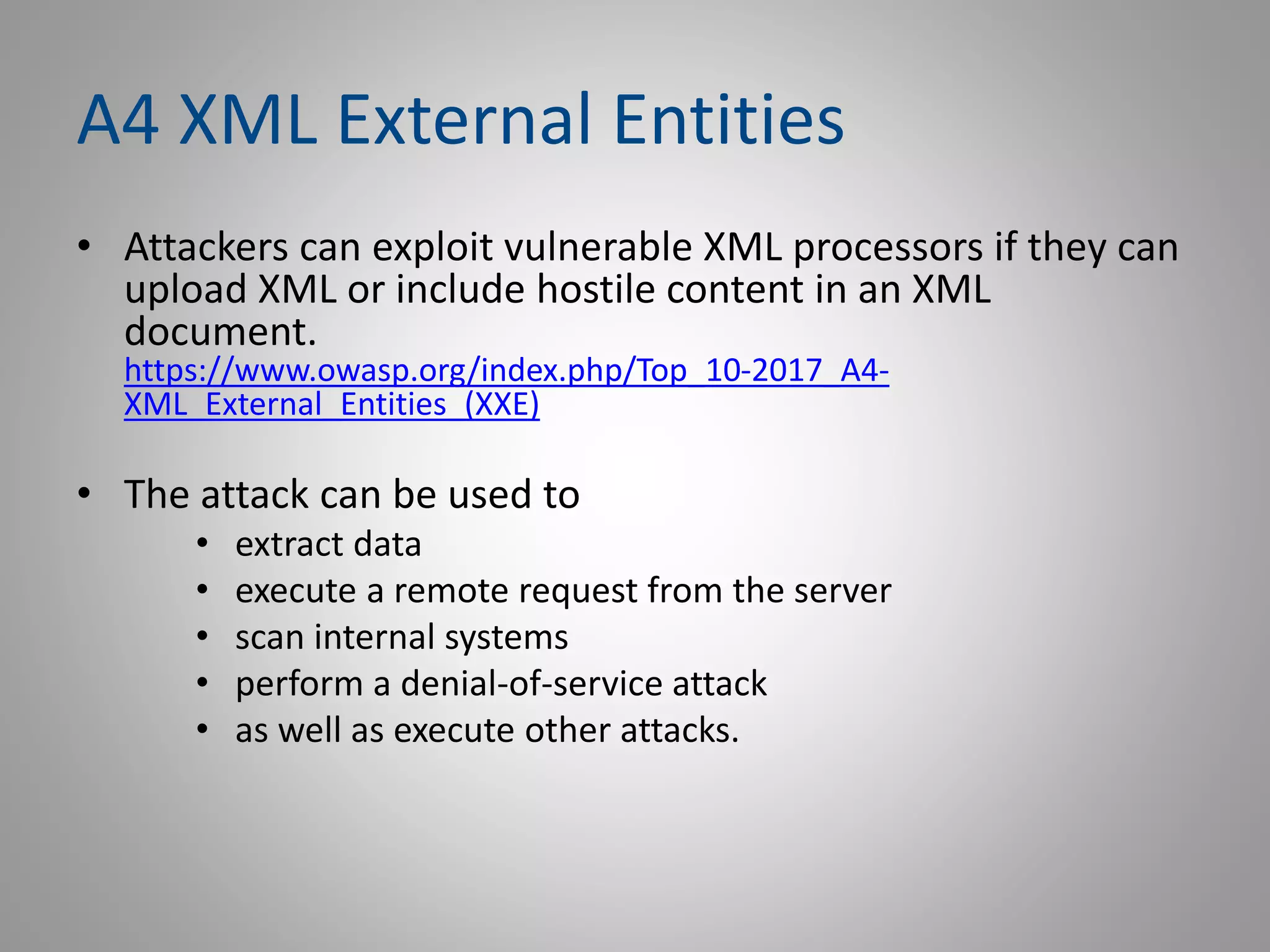 A4 XML External Entities
• Attackers can exploit vulnerable XML processors if they can
upload XML or include hostile content in an XML
document.
https://www.owasp.org/index.php/Top_10-2017_A4-
XML_External_Entities_(XXE)
• The attack can be used to
• extract data
• execute a remote request from the server
• scan internal systems
• perform a denial-of-service attack
• as well as execute other attacks.
 