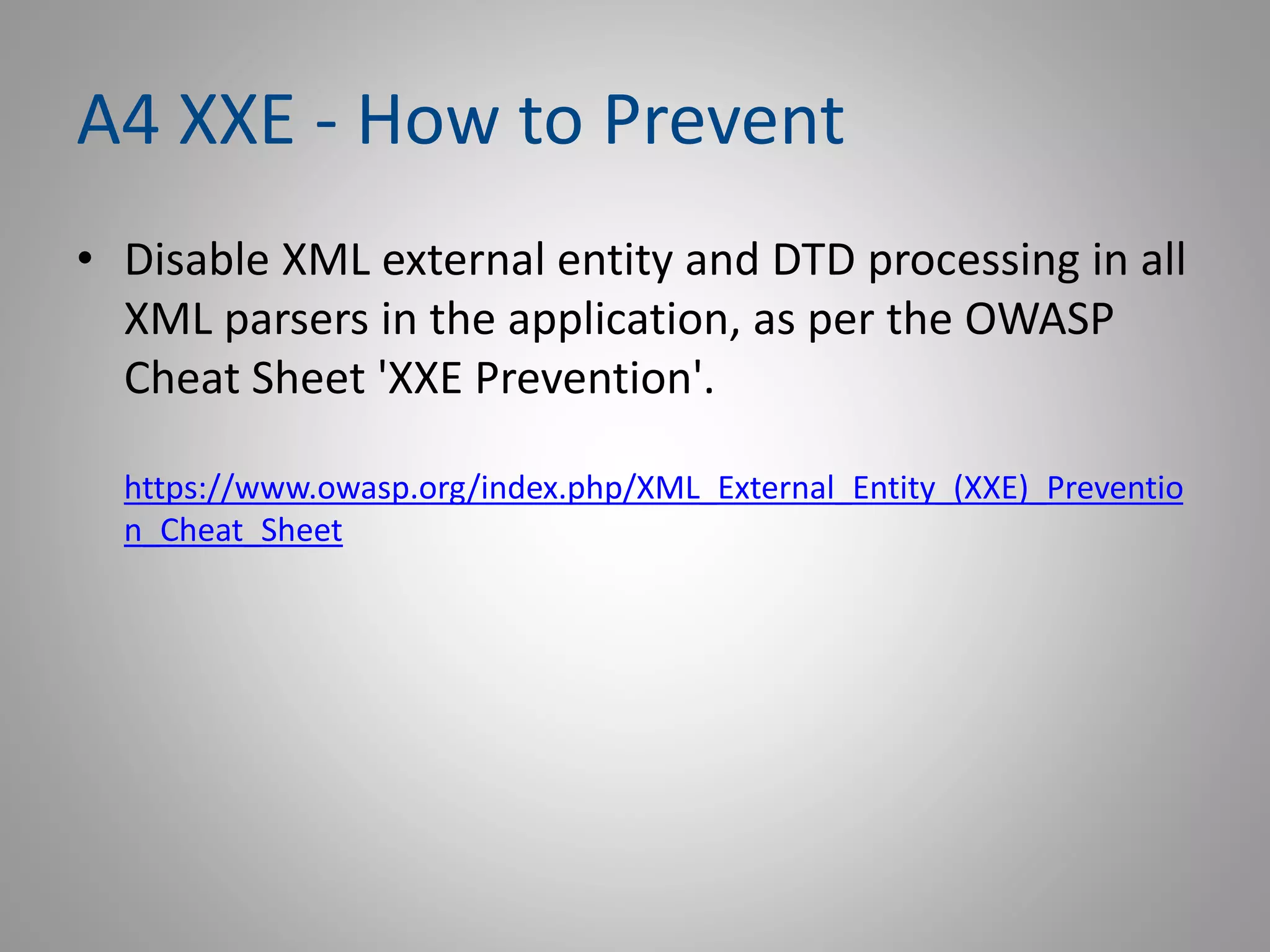 A4 XXE - How to Prevent
• Disable XML external entity and DTD processing in all
XML parsers in the application, as per the OWASP
Cheat Sheet 'XXE Prevention'.
https://www.owasp.org/index.php/XML_External_Entity_(XXE)_Preventio
n_Cheat_Sheet
 
