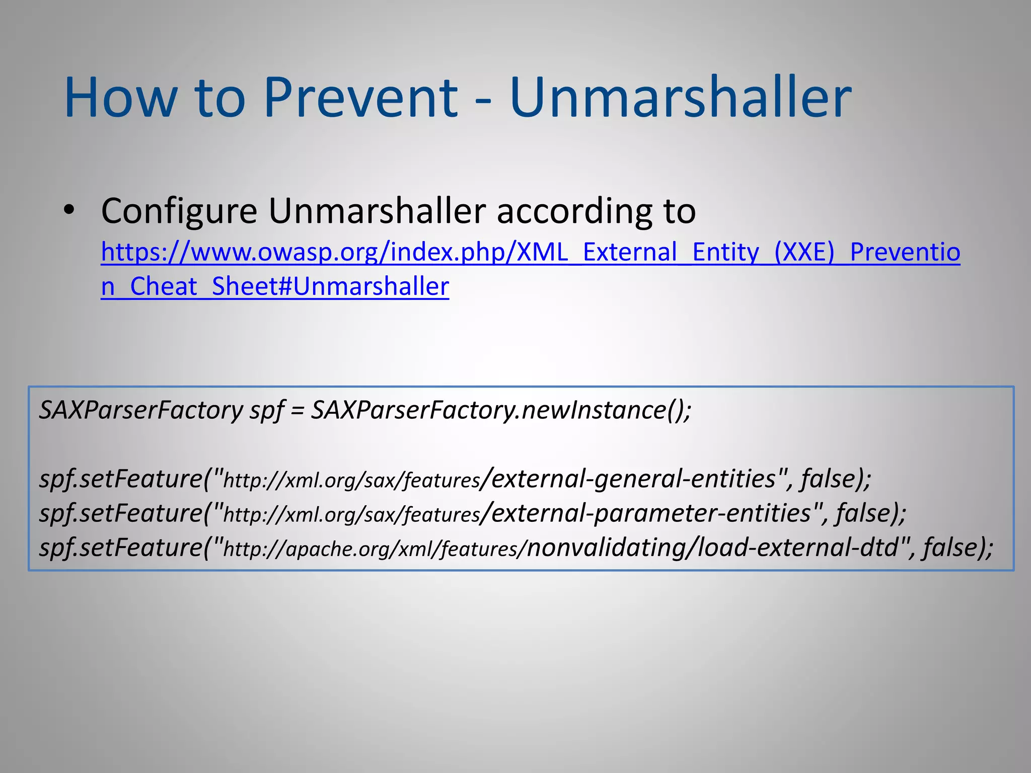 How to Prevent - Unmarshaller
• Configure Unmarshaller according to
https://www.owasp.org/index.php/XML_External_Entity_(XXE)_Preventio
n_Cheat_Sheet#Unmarshaller
SAXParserFactory spf = SAXParserFactory.newInstance();
spf.setFeature("http://xml.org/sax/features/external-general-entities", false);
spf.setFeature("http://xml.org/sax/features/external-parameter-entities", false);
spf.setFeature("http://apache.org/xml/features/nonvalidating/load-external-dtd", false);
 