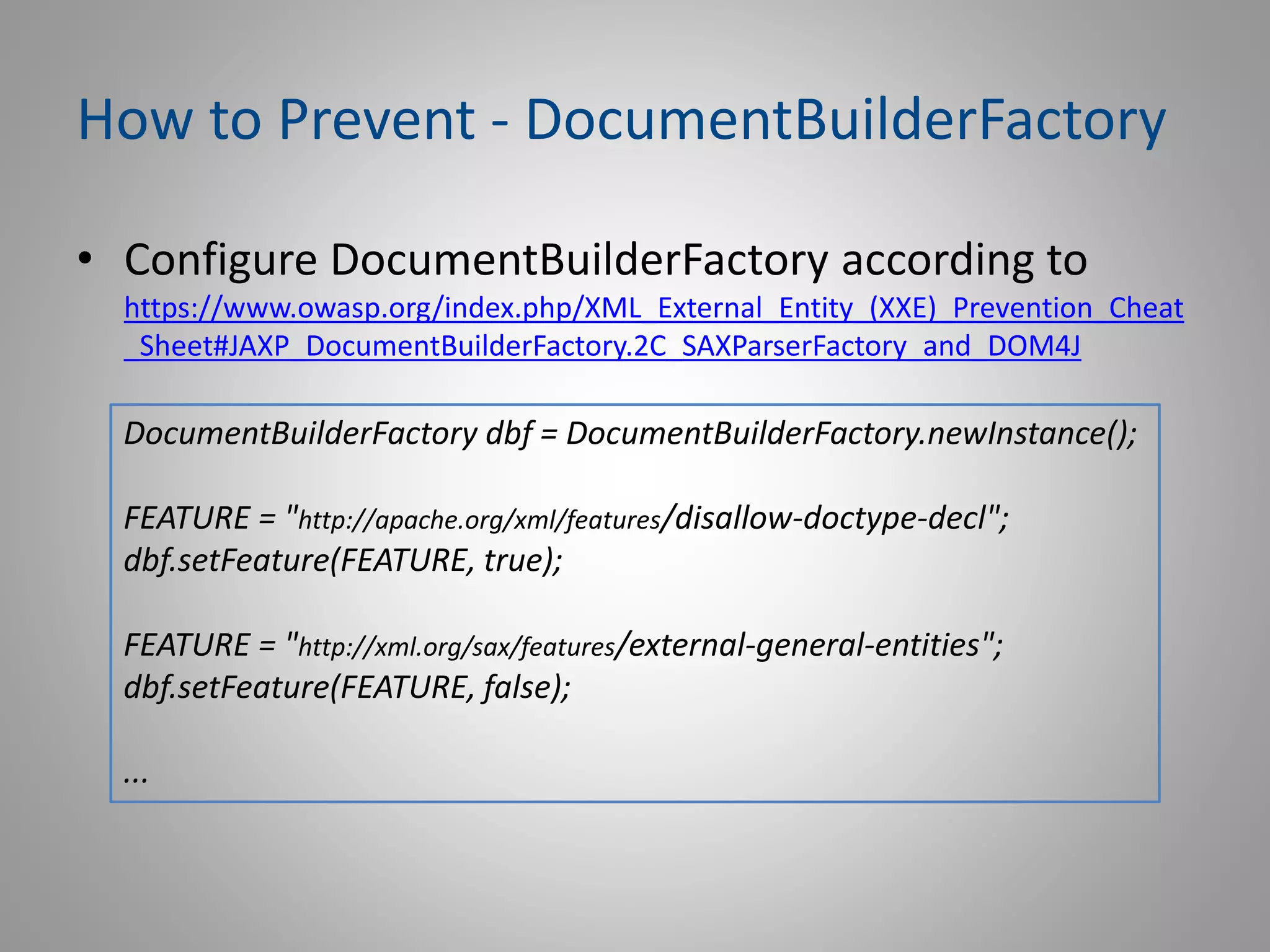 How to Prevent - DocumentBuilderFactory
• Configure DocumentBuilderFactory according to
https://www.owasp.org/index.php/XML_External_Entity_(XXE)_Prevention_Cheat
_Sheet#JAXP_DocumentBuilderFactory.2C_SAXParserFactory_and_DOM4J
DocumentBuilderFactory dbf = DocumentBuilderFactory.newInstance();
FEATURE = "http://apache.org/xml/features/disallow-doctype-decl";
dbf.setFeature(FEATURE, true);
FEATURE = "http://xml.org/sax/features/external-general-entities";
dbf.setFeature(FEATURE, false);
...
 