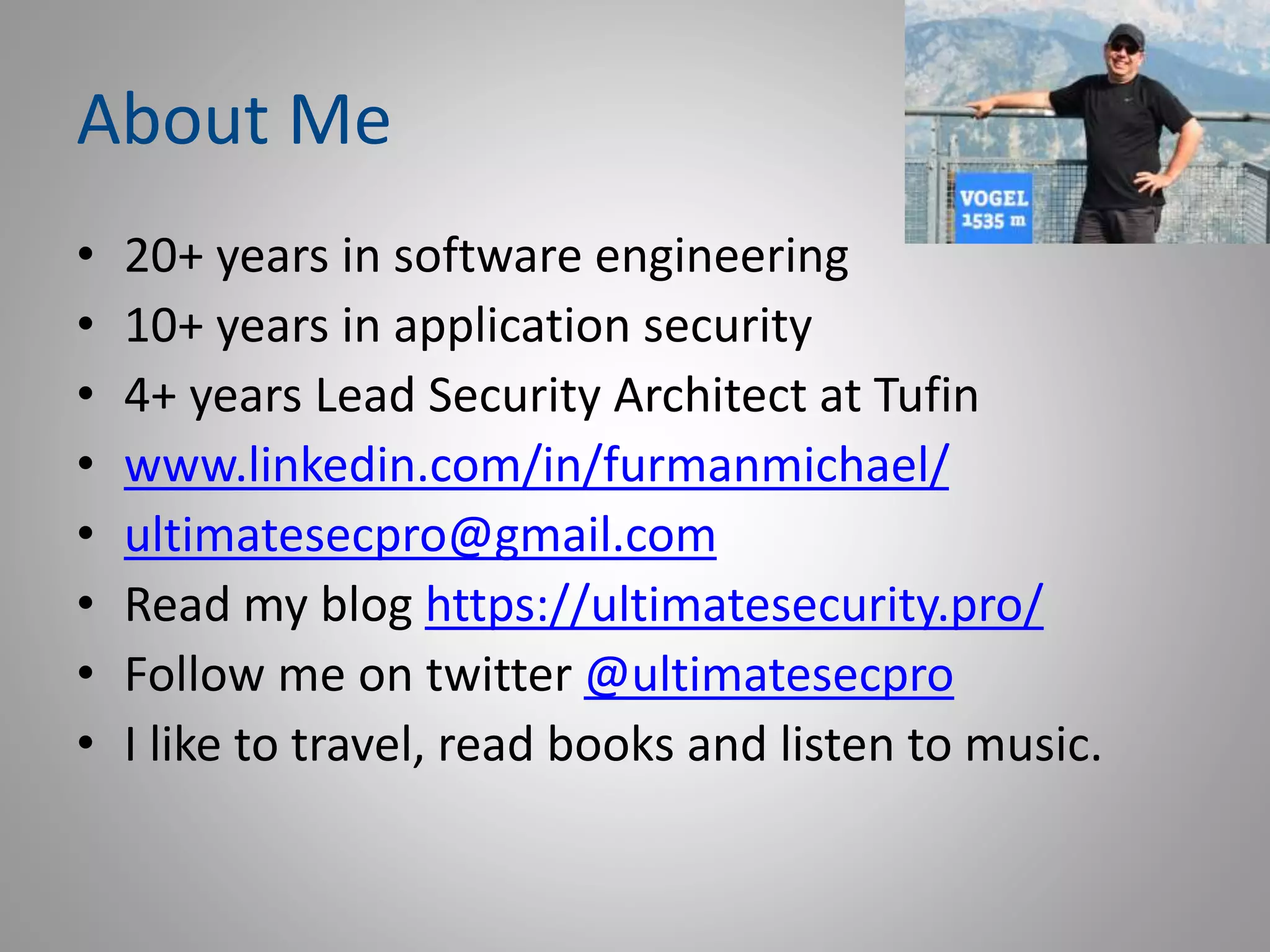 About Me
• 20+ years in software engineering
• 10+ years in application security
• 4+ years Lead Security Architect at Tufin
• www.linkedin.com/in/furmanmichael/
• ultimatesecpro@gmail.com
• Read my blog https://ultimatesecurity.pro/
• Follow me on twitter @ultimatesecpro
• I like to travel, read books and listen to music.
 