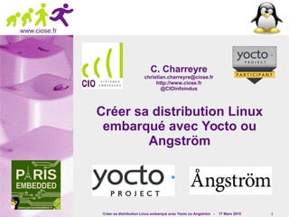 Créer sa distribution Linux embarqué avec Yocto ou Angström - 17 Mars 2015 1
www.ciose.fr
Créer sa distribution LinuxCréer sa distribution Linux
embarqué avec Yocto ouembarqué avec Yocto ou
AngströmAngström
C. CharreyreC. Charreyre
christian.charreyre@ciose.frchristian.charreyre@ciose.fr
http://www.ciose.frhttp://www.ciose.fr
@CIOinfoindus@CIOinfoindus
 