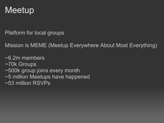 Meetup

Platform for local groups

Mission is MEME (Meetup Everywhere About Most Everything)

~6.2m members
~70k Groups
~500k group joins every month
~5 million Meetups have happened
~53 million RSVPs
 
