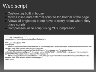 Web:script
    Custom tag built in house
    Moves inline and external script to the bottom of the page
    Allows UI engineers to not have to worry about where they
    place scripts
    Compresses inline script using YUICompressor

/***** Load External Script *****/
<web:script src="/script/Meetup/packed/EventDetails.js" />

/***** Load Inline Script *****/
<web:script>
      Meetup.Copy.noMembersMarkedAttended = "<trn:message key="event.attendance.noMembersMarkedAttended">No
members have been marked attended</trn:message>";
      Meetup.Copy.noMembersMarkedAttendedDynam = '<trn:message key="event.attendance.
noMembersMarkedAttendedDynam"><trn:param name="GROUPING">__GROUPING__</trn:param>No members in
"{GROUPING}" have been marked attended</trn:message>';
      Meetup.Copy.noMembersMarkedAbsent = "<trn:message key="event.attendance.noMembersMarkedAbsent">No
members have been marked absent</trn:message>";
</web:script>
 