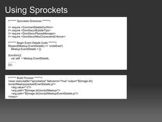 Using Sprockets
/******* Sprockets Directives *******/

//= require <CommentDeleteConfirm>
//= require <DomDeco/BubbleTips>
//= require <DomDeco/PlacesManager>
//= require <DomDeco/MaxCharactersEnforcer>

/******* Begin Event Details Code *******/
if(typeof(Meetup.EventDetails) == 'undefined')
    Meetup.EventDetails = {};

(function(){
    var self = Meetup.EventDetails;
...........
})();



/******* Build Process *******/
<exec executable="sprocketize" failonerror="true" output="${image.dir}
/script/Meetup/packed/EventDetails.js">
   <arg value="-I"/>
   <arg path="${image.dir}/script/Meetup/"/>
   <arg path="${image.dir}/script/Meetup/EventDetails.js"/>
</exec>
 
