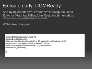 Execute early: DOMReady
And by rolled our own, I mean we're using the Dean
Edwards/Matthias Miller/John Resig implementation.
http://dean.edwards.name/weblog/2006/06/again/#comment5338



With a few changes.



   Meetup.DOMReady.ready(function(){
   Meetup.EventDetails.init();
   if(Meetup.EventDetails.isCanceled != 4 && Meetup.EventDetails.rsvp != 0){
   deletePopup = new Meetup.CommentDeleteConfirm();
   deletePopup.pagerOffsetFieldName = "p_commentsList";
   deletePopup._decorate();
   }
   });
 