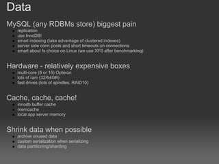 Data
MySQL (any RDBMs store) biggest pain
   replication
   use InnoDB!
   smart indexing (take advantage of clustered indexes)
   server side conn pools and short timeouts on connections
   smart about fs choice on Linux (we use XFS after benchmarking)


Hardware - relatively expensive boxes
   multi-core (8 or 16) Opteron
   lots of ram (32/64GB)
   fast drives (lots of spindles, RAID10)


Cache, cache, cache!
   innodb buffer cache
   memcache
   local app server memory


Shrink data when possible
   archive unused data
   custom serialization when serializing
   data partitioning/sharding
 