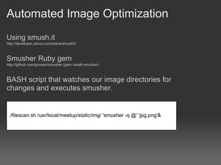 Automated Image Optimization
Using smush.it
http://developer.yahoo.com/yslow/smushit/



Smusher Ruby gem
http://github.com/grosser/smusher (gem install smusher)



BASH script that watches our image directories for
changes and executes smusher.


 ./filescan.sh /usr/local/meetup/static/img/ 'smusher -q @' 'jpg,png'&
 