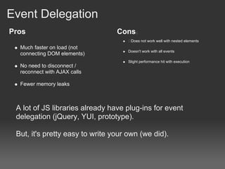 Event Delegation
Pros                             Cons
                                      Does not work well with nested elements
  Much faster on load (not
                                     Doesn't work with all events
  connecting DOM elements)
                                     Slight performance hit with execution
  No need to disconnect /
  reconnect with AJAX calls

  Fewer memory leaks



 A lot of JS libraries already have plug-ins for event
 delegation (jQuery, YUI, prototype).

 But, it's pretty easy to write your own (we did).
 