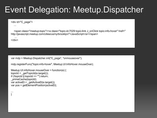 Event Delegation: Meetup.Dispatcher
 <div id="C_page">
   ...

    <span class="meetup-topic"><a class="topic-id-7029 topic-link J_onClick topic-info-hover" href="
 http://javascript.meetup.com/cities/us/ny/brooklyn/">JavaScript</a></span>
    ...
 </div>




 var mdp = Meetup.Dispatcher.init("C_page", "onmouseover");

 mdp.registerFunc("topic-info-hover", Meetup.UI.InfoHover.mouseOver);

 Meetup.UI.infoHover.mouseOver = function(e) {
 topicId = _getTopicId(e.target());
 if (!topicId || topicId == "") return;
 _primeCache(topicId);
 var activeEl = _getActiveEl(e.target());
 var pos = getElementPosition(activeEl);

 ...
 }
 