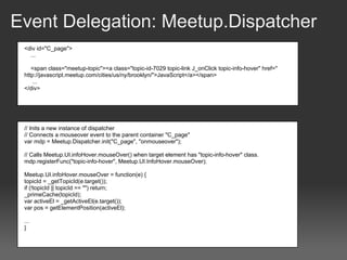 Event Delegation: Meetup.Dispatcher
 <div id="C_page">
   ...

    <span class="meetup-topic"><a class="topic-id-7029 topic-link J_onClick topic-info-hover" href="
 http://javascript.meetup.com/cities/us/ny/brooklyn/">JavaScript</a></span>
    ...
 </div>




 // Inits a new instance of dispatcher
 // Connects a mouseover event to the parent container "C_page"
 var mdp = Meetup.Dispatcher.init("C_page", "onmouseover");

 // Calls Meetup.UI.infoHover.mouseOver() when target element has "topic-info-hover" class.
 mdp.registerFunc("topic-info-hover", Meetup.UI.InfoHover.mouseOver);

 Meetup.UI.infoHover.mouseOver = function(e) {
 topicId = _getTopicId(e.target());
 if (!topicId || topicId == "") return;
 _primeCache(topicId);
 var activeEl = _getActiveEl(e.target());
 var pos = getElementPosition(activeEl);

 ...
 }
 