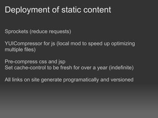 Deployment of static content

Sprockets (reduce requests)

YUICompressor for js (local mod to speed up optimizing
multiple files)

Pre-compress css and jsp
Set cache-control to be fresh for over a year (indefinite)

All links on site generate programatically and versioned
 
