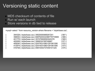 Versioning static content
     MD5 checksum of contents of file
     Run w/ each launch
     Store versions in db tied to release

 mysql> select * from resource_version where filename = '/style/base.css';

 |        394328 | /style/base.css | 39020083689267241            | 567 |
 |        398052 | /style/base.css | 8487620432388779772669       | 568 |
 |        401776 | /style/base.css | 357470606563045379           | 569 |
 |        405506 | /style/base.css | 3068234199748867             | 571 |
 |        409240 | /style/base.css | 024745310801291061590        | 572 |
 |        412974 | /style/base.css | 024745310801291061590        | 573 |
 |        416708 | /style/base.css | 09972542737049101325         | 574 |
 