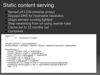 Static content serving
    Served off CDN (reverse proxy)
    Anycast DNS for hostname resolution
    Origin servers running lighttpd
    Strip versioning from url using rewrite rules
    Cache set to 12 months out
    Compress
expire.url = (
  "/"          =>    "access plus 12 months"
)

compress.cache-dir = "/var/cache/lighttpd/"
compress.filetype = ("text/plain", "text/html", "text/css", "application/x-javascript", "text/javascript")

url.rewrite-once = (
   "^/script/(.*/)?[0-9]+/(.+).js$" => "/script/$1$2.js",
   "^/style/(.*/)?[0-9]+/(.+).css$" => "/style/$1$2.css",
   "^/img/(.*/)?[0-9]+/(.+).(gif|png|jpg)$" => "/img/$1$2.$3",
   "^/d+/script/(.+).js" => "/script/$1.js",
   "^/d+/style/(.+).css" => "/style/$1.css",
   "^/d+/img/(.+).(gif|jpg|png)" => "/img/$1.$2",
   "^/photos/(([^/]+)/.+/(.+).jpeg)(?:?.*)?$" => "/cgi-bin/photos.fcgi?type=$2&key=$3",
   "^/photos/([^/]+)/([^/]+).jpeg(?:?.*)?$" => "/cgi-bin/photos.fcgi?type=$1&key=$2",
   "^/file.*" => "/"
)
 