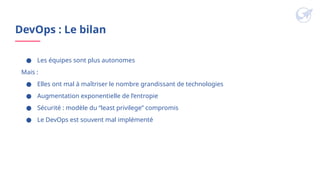 DevOps : Le bilan
● Les équipes sont plus autonomes
Mais :
● Elles ont mal à maîtriser le nombre grandissant de technologies
● Augmentation exponentielle de l’entropie
● Sécurité : modèle du “least privilege” compromis
● Le DevOps est souvent mal implémenté
 
