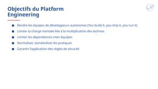 Objectifs du Platform
Engineering
● Rendre les équipes de développeurs autonomes (You build it, you ship it, you run it)
● Limiter la charge mentale liée à la multiplication des technos
● Limiter les dépendances inter-équipes
● Normaliser, standardiser les pratiques
● Garantir l’application des règles de sécurité
 