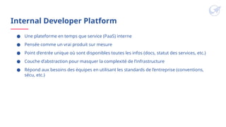 Internal Developer Platform
● Une plateforme en temps que service (PaaS) interne
● Pensée comme un vrai produit sur mesure
● Point d’entrée unique où sont disponibles toutes les infos (docs, statut des services, etc.)
● Couche d’abstraction pour masquer la complexité de l’infrastructure
● Répond aux besoins des équipes en utilisant les standards de l’entreprise (conventions,
sécu, etc.)
 