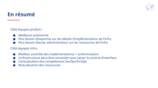 En résumé
Côté équipes produit :
● Meilleure autonomie
● Plus besoin d’expertise sur les détails d’implémentation de l’infra
● Plus besoin d’accès administrateur sur les ressources de l’infra
Côté équipes infra :
● Meilleur contrôle des implémentations = uniformisation
● L’infrastructure peut être remaniée sans casser le contrat d’interface
● Centralisation des compétences SecOps/FinOps
● Mutualisation des ressources
 