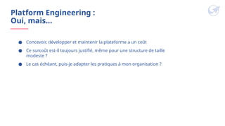 Platform Engineering :
Oui, mais…
● Concevoir, développer et maintenir la plateforme a un coût
● Ce surcoût est-il toujours justifié, même pour une structure de taille
modeste ?
● Le cas échéant, puis-je adapter les pratiques à mon organisation ?
 