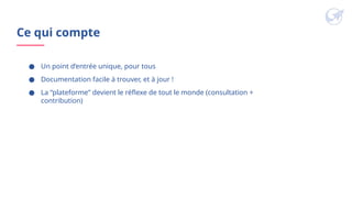 Ce qui compte
● Un point d’entrée unique, pour tous
● Documentation facile à trouver, et à jour !
● La “plateforme” devient le réflexe de tout le monde (consultation +
contribution)
 