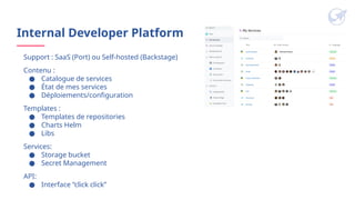 Internal Developer Platform
Support : SaaS (Port) ou Self-hosted (Backstage)
Contenu :
● Catalogue de services
● État de mes services
● Déploiements/configuration
Templates :
● Templates de repositories
● Charts Helm
● Libs
Services:
● Storage bucket
● Secret Management
API:
● Interface “click click”
 