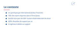 Le contexte
● Un grand groupe international (secteur financier)
● 100+ Dev teams réparties dans 4 Time Zones
● Gestion d’un parc de 500+ clusters Kubernetes dans le cloud
● 4000+ Requêtes de support par an
● 4 ingénieurs dédiés au support
 